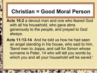 Christian = Good Moral Person
Acts 10:2 a devout man and one who feared God
 with all his household, who gave alms
 generously to the people, and prayed to God
 always.
Acts 11:13-14 And he told us how he had seen
 an angel standing in his house, who said to him,
 'Send men to Joppa, and call for Simon whose
 surname is Peter, 14 who will tell you words by
 which you and all your household will be saved.'
 