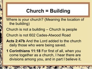 Church = Building
Where is your church? (Meaning the location of
 the building)
Church is not a building – Church is people
Church is not 602 Cades-Atwood Road
Acts 2:47b And the Lord added to the church
 daily those who were being saved.
1 Corinthians 11:18 For first of all, when you
  come together as a church, I hear there are
  divisions among you, and in part I believe it.
 