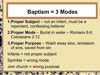 Baptism = 3 Modes
1.Proper Subject – not an infant, must be a
  repentant, confessing believer
2.Proper Mode – Burial in water – Romans 6:4;
  Colossians 2:12
3.Proper Purpose – Wash away sins, remission
  of sins, saved from sin
Infants = not proper subject
Sprinkle = wrong mode
Join church = wrong purpose
 