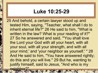 Luke 10:25-29
25 And behold, a certain lawyer stood up and
  tested Him, saying, "Teacher, what shall I do to
  inherit eternal life?" 26 He said to him, "What is
  written in the law? What is your reading of it?"
  27 So he answered and said, "'You shall love
  the Lord your God with all your heart, with all
  your soul, with all your strength, and with all
  your mind,' and 'your neighbor as yourself.' " 28
  And He said to him, "You have answered rightly;
  do this and you will live." 29 But he, wanting to
  justify himself, said to Jesus, "And who is my
  neighbor?"
 