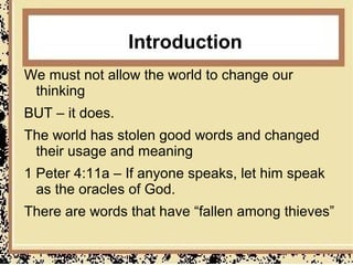 Introduction
We must not allow the world to change our
 thinking
BUT – it does.
The world has stolen good words and changed
 their usage and meaning
1 Peter 4:11a – If anyone speaks, let him speak
  as the oracles of God.
There are words that have “fallen among thieves”
 