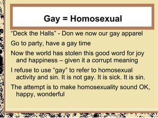 Gay = Homosexual
“Deck the Halls” - Don we now our gay apparel
Go to party, have a gay time
Now the world has stolen this good word for joy
 and happiness – given it a corrupt meaning
I refuse to use “gay” to refer to homosexual
   activity and sin. It is not gay. It is sick. It is sin.
The attempt is to make homosexuality sound OK,
 happy, wonderful
 