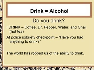 Drink = Alcohol
                Do you drink?
I DRINK – Coffee, Dr. Pepper, Water, and Chai
  (hot tea)
At police sobriety checkpoint – “Have you had
  anything to drink?”


The world has robbed us of the ability to drink.
 