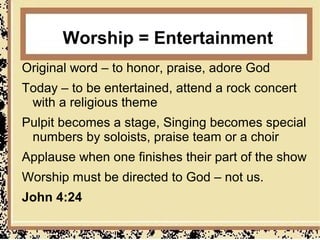 Worship = Entertainment
Original word – to honor, praise, adore God
Today – to be entertained, attend a rock concert
 with a religious theme
Pulpit becomes a stage, Singing becomes special
 numbers by soloists, praise team or a choir
Applause when one finishes their part of the show
Worship must be directed to God – not us.
John 4:24
 