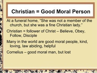 Christian = Good Moral Person
At a funeral home, “She was not a member of the
  church, but she was a fine Christian lady.”
Christian = follower of Christ – Believe, Obey,
 Follow, Disciple
Many in the world are good moral people, kind,
 loving, law abiding, helpful
Cornelius – good moral man, but lost
 