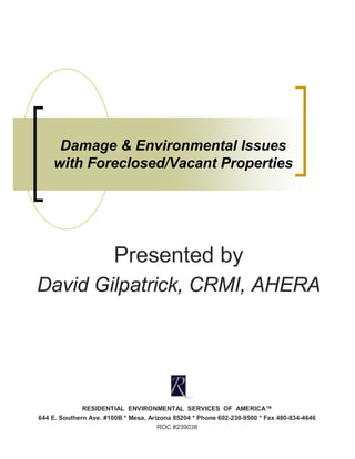 Damage & Environmental Issues
    with Foreclosed/Vacant Properties




                        Presented by
David Gilpatrick, CRMI, AHERA




              RESIDENTIAL ENVIRONMENTAL SERVICES OF AMERICA™
644 E. Southern Ave. #100B * Mesa, Arizona 85204 * Phone 602-230-9500 * Fax 480-834-4646
                                      ROC #239038
 