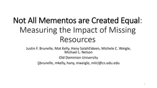 Not All Mementos are Created Equal: Measuring the Impact of Missing Resources 
Justin F. Brunelle, Mat Kelly, HanySalahEldeen, Michele C. Weigle, Michael L. Nelson 
Old Dominion University 
{jbrunelle, mkelly, hany, mweigle, mln}@cs.odu.edu 
1 
 