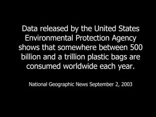 Data released by the United States Environmental Protection Agency shows that somewhere between 500 billion and a trillion plastic bags are consumed worldwide each year. National Geographic News September 2, 2003 