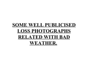 SOME WELL PUBLICISED
LOSS PHOTOGRAPHS
RELATED WITH BAD
WEATHER.
 