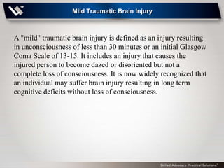 Mild Traumatic Brain Injury



A "mild" traumatic brain injury is defined as an injury resulting
in unconsciousness of less than 30 minutes or an initial Glasgow
Coma Scale of 13-15. It includes an injury that causes the
injured person to become dazed or disoriented but not a
complete loss of consciousness. It is now widely recognized that
an individual may suffer brain injury resulting in long term
cognitive deficits without loss of consciousness.
 