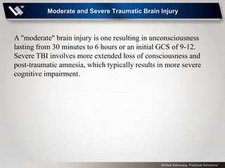 Moderate and Severe Traumatic Brain Injury



A "moderate" brain injury is one resulting in unconsciousness
lasting from 30 minutes to 6 hours or an initial GCS of 9-12.
Severe TBI involves more extended loss of consciousness and
post-traumatic amnesia, which typically results in more severe
cognitive impairment.
 