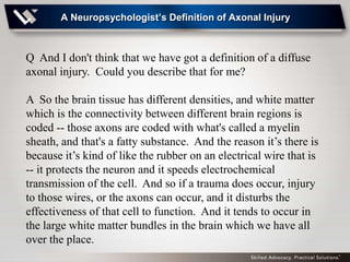 A Neuropsychologist’s Definition of Axonal Injury



Q And I don't think that we have got a definition of a diffuse
axonal injury. Could you describe that for me?

A So the brain tissue has different densities, and white matter
which is the connectivity between different brain regions is
coded -- those axons are coded with what's called a myelin
sheath, and that's a fatty substance. And the reason it’s there is
because it’s kind of like the rubber on an electrical wire that is
-- it protects the neuron and it speeds electrochemical
transmission of the cell. And so if a trauma does occur, injury
to those wires, or the axons can occur, and it disturbs the
effectiveness of that cell to function. And it tends to occur in
the large white matter bundles in the brain which we have all
over the place.
 