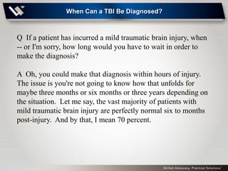 When Can a TBI Be Diagnosed?



Q If a patient has incurred a mild traumatic brain injury, when
-- or I'm sorry, how long would you have to wait in order to
make the diagnosis?

A Oh, you could make that diagnosis within hours of injury.
The issue is you're not going to know how that unfolds for
maybe three months or six months or three years depending on
the situation. Let me say, the vast majority of patients with
mild traumatic brain injury are perfectly normal six to months
post-injury. And by that, I mean 70 percent.
 