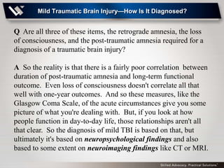 Mild Traumatic Brain Injury—How Is It Diagnosed?


Q Are all three of these items, the retrograde amnesia, the loss
of consciousness, and the post-traumatic amnesia required for a
diagnosis of a traumatic brain injury?

A So the reality is that there is a fairly poor correlation between
duration of post-traumatic amnesia and long-term functional
outcome. Even loss of consciousness doesn't correlate all that
well with one-year outcomes. And so these measures, like the
Glasgow Coma Scale, of the acute circumstances give you some
picture of what you're dealing with. But, if you look at how
people function in day-to-day life, those relationships aren't all
that clear. So the diagnosis of mild TBI is based on that, but
ultimately it's based on neuropsychological findings and also
based to some extent on neuroimaging findings like CT or MRI.
 