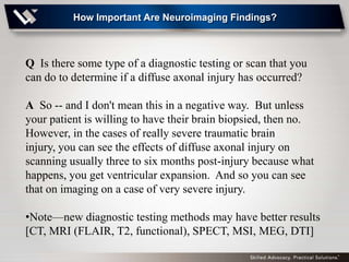 How Important Are Neuroimaging Findings?



Q Is there some type of a diagnostic testing or scan that you
can do to determine if a diffuse axonal injury has occurred?

A So -- and I don't mean this in a negative way. But unless
your patient is willing to have their brain biopsied, then no.
However, in the cases of really severe traumatic brain
injury, you can see the effects of diffuse axonal injury on
scanning usually three to six months post-injury because what
happens, you get ventricular expansion. And so you can see
that on imaging on a case of very severe injury.

•Note—new diagnostic testing methods may have better results
[CT, MRI (FLAIR, T2, functional), SPECT, MSI, MEG, DTI]
 