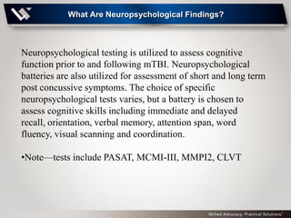 What Are Neuropsychological Findings?



Neuropsychological testing is utilized to assess cognitive
function prior to and following mTBI. Neuropsychological
batteries are also utilized for assessment of short and long term
post concussive symptoms. The choice of specific
neuropsychological tests varies, but a battery is chosen to
assess cognitive skills including immediate and delayed
recall, orientation, verbal memory, attention span, word
fluency, visual scanning and coordination.

•Note—tests include PASAT, MCMI-III, MMPI2, CLVT
 
