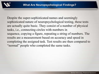 What Are Neuropsychological Findings?



Despite the super-sophisticated names and seemingly
sophisticated nature of neuropsychological testing, these tests
are actually quite basic. They consist of a number of physical
tasks, i.e., connecting circles with numbers in
sequence, copying a figure, repeating a string of numbers. The
results are a measurement based on accuracy and speed in
completing the assigned task. Test results are then compared to
―normal‖ people who completed the same tasks.
 