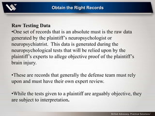 Obtain the Right Records



Raw Testing Data
•One set of records that is an absolute must is the raw data
generated by the plaintiff’s neuropsychologist or
neuropsychiatrist. This data is generated during the
neuropsychological tests that will be relied upon by the
plaintiff’s experts to allege objective proof of the plaintiff’s
brain injury.

•These are records that generally the defense team must rely
upon and must have their own expert review.

•While the tests given to a plaintiff are arguably objective, they
are subject to interpretation.
 