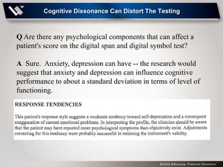 Cognitive Dissonance Can Distort The Testing



Q Are there any psychological components that can affect a
patient's score on the digital span and digital symbol test?

A Sure. Anxiety, depression can have -- the research would
suggest that anxiety and depression can influence cognitive
performance to about a standard deviation in terms of level of
functioning.
 