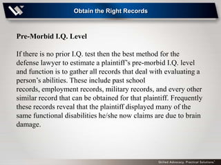Obtain the Right Records



Pre-Morbid I.Q. Level

If there is no prior I.Q. test then the best method for the
defense lawyer to estimate a plaintiff’s pre-morbid I.Q. level
and function is to gather all records that deal with evaluating a
person’s abilities. These include past school
records, employment records, military records, and every other
similar record that can be obtained for that plaintiff. Frequently
these records reveal that the plaintiff displayed many of the
same functional disabilities he/she now claims are due to brain
damage.
 