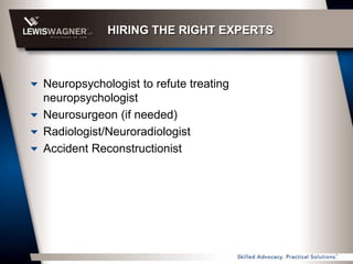 HIRING THE RIGHT EXPERTS



Neuropsychologist to refute treating
neuropsychologist
Neurosurgeon (if needed)
Radiologist/Neuroradiologist
Accident Reconstructionist
 