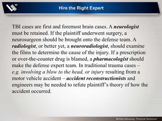 Hire the Right Expert



TBI cases are first and foremost brain cases. A neurologist
must be retained. If the plaintiff underwent surgery, a
neurosurgeon should be brought onto the defense team. A
radiologist, or better yet, a neuroradiologist, should examine
the films to determine the cause of the injury. If a prescription
or over-the-counter drug is blamed, a pharmacologist should
make the defense expert team. In traditional trauma cases –
e.g. involving a blow to the head, or injury resulting from a
motor vehicle accident – accident reconstructionists and
engineers may be needed to refute plaintiff’s theory of how the
accident occurred.
 