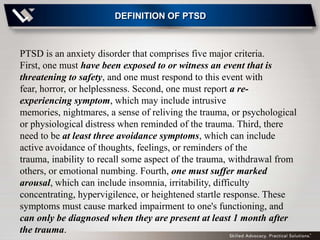 DEFINITION OF PTSD



PTSD is an anxiety disorder that comprises five major criteria.
First, one must have been exposed to or witness an event that is
threatening to safety, and one must respond to this event with
fear, horror, or helplessness. Second, one must report a re-
experiencing symptom, which may include intrusive
memories, nightmares, a sense of reliving the trauma, or psychological
or physiological distress when reminded of the trauma. Third, there
need to be at least three avoidance symptoms, which can include
active avoidance of thoughts, feelings, or reminders of the
trauma, inability to recall some aspect of the trauma, withdrawal from
others, or emotional numbing. Fourth, one must suffer marked
arousal, which can include insomnia, irritability, difficulty
concentrating, hypervigilence, or heightened startle response. These
symptoms must cause marked impairment to one's functioning, and
can only be diagnosed when they are present at least 1 month after
the trauma.
 