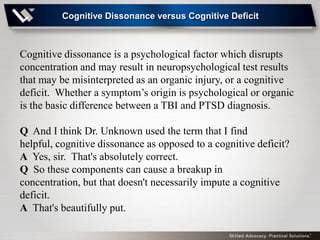 Cognitive Dissonance versus Cognitive Deficit



Cognitive dissonance is a psychological factor which disrupts
concentration and may result in neuropsychological test results
that may be misinterpreted as an organic injury, or a cognitive
deficit. Whether a symptom’s origin is psychological or organic
is the basic difference between a TBI and PTSD diagnosis.

Q And I think Dr. Unknown used the term that I find
helpful, cognitive dissonance as opposed to a cognitive deficit?
A Yes, sir. That's absolutely correct.
Q So these components can cause a breakup in
concentration, but that doesn't necessarily impute a cognitive
deficit.
A That's beautifully put.
 
