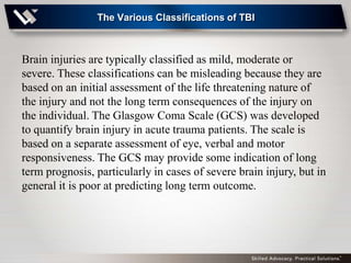 The Various Classifications of TBI



Brain injuries are typically classified as mild, moderate or
severe. These classifications can be misleading because they are
based on an initial assessment of the life threatening nature of
the injury and not the long term consequences of the injury on
the individual. The Glasgow Coma Scale (GCS) was developed
to quantify brain injury in acute trauma patients. The scale is
based on a separate assessment of eye, verbal and motor
responsiveness. The GCS may provide some indication of long
term prognosis, particularly in cases of severe brain injury, but in
general it is poor at predicting long term outcome.
 