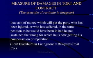 MEASURE OF DAMAGES IN TORT AND CONTRACT  (The principle of  restitutio in integrum ) ‘ that sum of money which will put the party who has been injured, or who has suffered, in the same position as he would have been in had he not sustained the wrong for which he is now getting his compensation or reparation’  (Lord Blackburn in Livingstone v Rawyards Coal Co.)  © 2010 Satelles Limited All Rights Reserved  