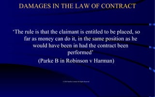 DAMAGES IN THE LAW OF CONTRACT ‘ The rule is that the claimant is entitled to be placed, so far as money can do it, in the same position as he would have been in had the contract been performed’ (Parke B in Robinson v Harman)  © 2010 Satelles Limited All Rights Reserved  