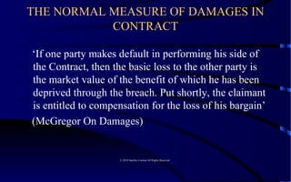 THE NORMAL MEASURE OF DAMAGES IN CONTRACT ‘ If one party makes default in performing his side of the Contract, then the basic loss to the other party is the market value of the benefit of which he has been deprived through the breach. Put shortly, the claimant is entitled to compensation for the loss of his bargain’  (McGregor On Damages)  © 2010 Satelles Limited All Rights Reserved  