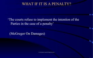 WHAT IF IT IS A PENALTY? ‘ The courts refuse to implement the intention of the Parties in the case of a penalty’ (McGregor On Damages) © 2010 Satelles Limited All Rights Reserved  