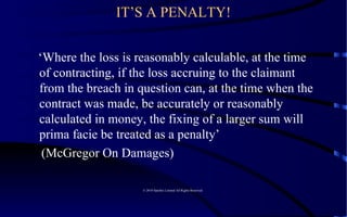 IT’S A PENALTY! ‘ Where the loss is reasonably calculable, at the time of contracting, if the loss accruing to the claimant from the breach in question can, at the time when the contract was made, be accurately or reasonably calculated in money, the fixing of a larger sum will prima facie be treated as a penalty’ (McGregor On Damages)  © 2010 Satelles Limited All Rights Reserved  