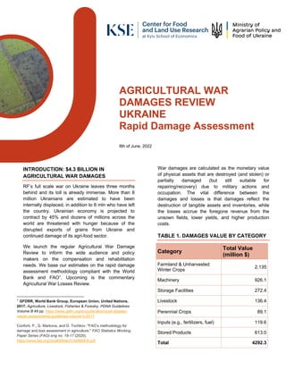 AGRICULTURAL WAR
DAMAGES REVIEW
UKRAINE
Rapid Damage Assessment
8th of June, 2022
INTRODUCTION: $4.3 BILLION IN
AGRICULTURAL WAR DAMAGES
RF’s full scale war on Ukraine leaves three months
behind and its toll is already immense. More than 8
million Ukrainians are estimated to have been
internally displaced, in addition to 6 mln who have left
the country. Ukrainian economy is projected to
contract by 45% and dozens of millions across the
world are threatened with hunger because of the
disrupted exports of grains from Ukraine and
continued damage of its agri-food sector.
We launch the regular Agricultural War Damage
Review to inform the wide audience and policy
makers on the compensation and rehabilitation
needs. We base our estimates on the rapid damage
assessment methodology compliant with the World
Bank and FAO1
. Upcoming is the commentary
Agricultural War Losses Review.
1
GFDRR, World Bank Group, European Union, United Nations.
2017. Agriculture, Livestock, Fisheries & Forestry. PDNA Guidelines
Volume B 49 pp. https://www.gfdrr.org/en/publication/post-disaster-
needs-assessments-guidelines-volume-b-2017
Conforti, P., G. Markova, and D. Tochkov. "FAO’s methodology for
damage and loss assessment in agriculture." FAO Statistics Working
Paper Series (FAO) eng no. 19-17 (2020).
https://www.fao.org/3/ca6990en/CA6990EN.pdf
War damages are calculated as the monetary value
of physical assets that are destroyed (and stolen) or
partially damaged (but still suitable for
repairing/recovery) due to military actions and
occupation. The vital difference between the
damages and losses is that damages reflect the
destruction of tangible assets and inventories, while
the losses accrue the foregone revenue from the
unsown fields, lower yields, and higher production
costs.
TABLE 1. DAMAGES VALUE BY CATEGORY
Category
Total Value
(million $)
Farmland & Unharvested
Winter Crops
2,135
Machinery 926.1
Storage Facilities 272.4
Livestock 136.4
Perennial Crops 89.1
Inputs (e.g., fertilizers, fuel) 119.6
Stored Products 613.0
Total 4292.3
 