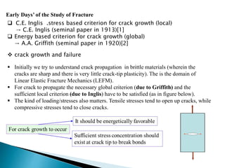 Early Days’ of the Study of Fracture
 C.E. Inglis .stress based criterion for crack growth (local)
→ C.E. Inglis (seminal paper in 1913)[1]
 Energy based criterion for crack growth (global)
→ A.A. Griffith (seminal paper in 1920)[2]
 Initially we try to understand crack propagation in brittle materials (wherein the
cracks are sharp and there is very little crack-tip plasticity). The is the domain of
Linear Elastic Fracture Mechanics (LEFM).
 For crack to propagate the necessary global criterion (due to Griffith) and the
sufficient local criterion (due to Inglis) have to be satisfied (as in figure below).
 The kind of loading/stresses also matters. Tensile stresses tend to open up cracks, while
compressive stresses tend to close cracks.
 crack growth and failure
 
