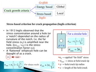 Stress based criterion for crack propagation (Inglis criterion)
• In 1913 Inglis observed that the
stress concentration around a hole (or
a ‘notch’) depended on the radius of
curvature of the notch. I.e. the far
field stress (0) is amplified near the
hole. [[(max / 0) ) is the stress
concentration factor ()].
• A ‘flattened’ (elliptical) hole can be
thought of as a crack.
0 → applied “far field” stress
 max → stress at hole/crack tip
  → hole/crack tip radius
 c → length of the hole/crack
 