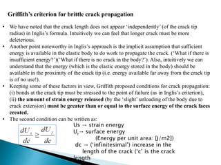 Griffith’s criterion for brittle crack propagation
• We have noted that the crack length does not appear ‘independently’ (of the crack tip
radius) in Inglis’s formula. Intuitively we can feel that longer crack must be more
deleterious.
• Another point noteworthy in Inglis’s approach is the implicit assumption that sufficient
energy is available in the elastic body to do work to propagate the crack. (‘What if there is
insufficient energy?’)(‘What if there is no crack in the body?’). Also, intuitively we can
understand that the energy (which is the elastic energy stored in the body) should be
available in the proximity of the crack tip (i.e. energy available far away from the crack tip
is of no use!).
• Keeping some of these factors in view, Griffith proposed conditions for crack propagation:
(i) bonds at the crack tip must be stressed to the point of failure (as in Inglis’s criterion),
(ii) the amount of strain energy released (by the ‘slight’ unloading of the body due to
crack extension) must be greater than or equal to the surface energy of the crack faces
created.
• The second condition can be written as:
Us → strain energy
U→ surface energy
(Energy per unit area: [J/m2])
dc → (‘infinitesimal’) increase in the
length of the crack (‘c’ is the crack
length
 