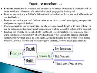 • Fracture mechanics is where in the a materials resistance to fracture is characterized. In
other words the ‘tolerance’ of a material to crack propagation is analyzed.
• Fracture mechanics is a field of solid mechanics that deals with the mechanical behavior of
cracked bodies.
• Fracture mechanics pose and finds answers to questions related to designing components
and processes against fracture
• Crack propagation can be steady (i.e. slowly increasing crack length with time or load) or
can be catastrophic (unsteady crack propagation, leading to sudden failure of the material.
• Fracture can broadly be classified into Brittle and Ductile fracture. This is usually done
using the macroscopic ductility observed and usually not taking into account the micro
scale plasticity, which could be significant. A ductile material is one, which yields before
fracture . A brittle fracture the crack may grow unstably, without much predictability.
Fracture mechanics
 