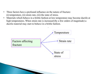 • Three factors have a profound influence on the nature of fracture:
(i) temperature, (ii) strain rate, (iii) the state of stress.
• Materials which behave in a brittle fashion at low temperature may become ductile at
high temperatures. When strain rate is increased (by a few orders of magnitude) a
ductile material may start to behave in a brittle fashion.
.
Factors affecting
fracture
Strain rate
State of
stress
Temperature
 