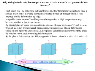 Why do high strain rate, low temperature and triaxial state of stress promote brittle
fracture?
• High strain rate (by not giving sufficient time) and low temperature essentially have a
similar effect of not allowing thermally activated motion of dislocations (i.e. ‘not
helping’ plastic deformation by slip).
• In specific cases some of the slip systems being active at high temperatures may
become inactive at low temperatures.
• By triaxial state of stress we mean tensile stresses of same sign along ‘y’ and ‘z’ also.
• Triaxial does not promote crack propagation, but suppresses plastic deformation
(click on link below to know more). Since plastic deformation is suppressed the crack
tip remains sharp, thus promoting brittle fracture.
• So for plastic deformation the following order is better: tri-axial < bi-axial < uni-axial.
 