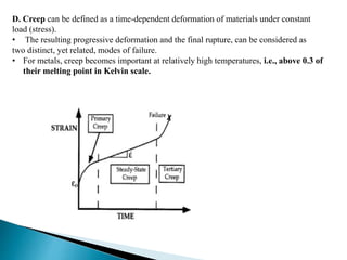 D. Creep can be defined as a time-dependent deformation of materials under constant
load (stress).
• The resulting progressive deformation and the final rupture, can be considered as
two distinct, yet related, modes of failure.
• For metals, creep becomes important at relatively high temperatures, i.e., above 0.3 of
their melting point in Kelvin scale.
 