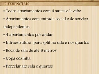 DIFERENCIAIS
• Todos apartamentos com 4 suítes e lavabo

• Apartamentos com entrada social e de serviço
independentes.

• 4 apartamentos por andar
• Infraestrutura para split na sala e nos quartos
• Boca de sala de até 6 metros
• Copa cozinha
• Porcelanato sala e quartos

 