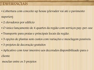 DIFERENCIAIS
• Cobertura com conceito up house (elevador vai até o pavimento
superior)
• 2 elevadores por edifício

• O único lançamento de 4 quartos da região com serviços pay-per-use
• Transporte para praias e principais locais da região.
• 5 opções de plantas sem custos com variações e mesclagem possíveis.
• 3 projetos de decoração gratuitos
• Aplicativo com tour imersivo aos decorados disponibilizado para o
cliente
mesclar entre os 3 projetos

 