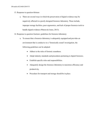 DFranklin R2104D12054733
13. Response to question thirteen:
a. There are several ways in which the preservation of digital evidence may be
negatively affected in a poorly designed forensics laboratory. These include,
improper storage facilities, poor ergonomics, and lack of proper forensics tools to
handle digital evidence (Watson & Jones, 2013).
14. Response to question fourteen: guidelines for forensics laboratory
a. To ensure that a forensics laboratory is adequately equipped and provides an
environment that is conducive to a ‘forensically sound’ investigation, the
following guidelines can be adopted:
• Adhere to the rules of forensic soundness.
• Adopt industry standards and procedures pertaining to digital forensics.
• Establish specific roles and responsibilities.
• Adequately design the forensics laboratory to maximize efficiency and
productivity.
• Procedure for transport and storage should be in place.
 