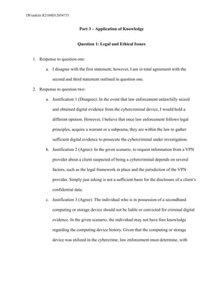 DFranklin R2104D12054733
Part 3 – Application of Knowledge
Question 1: Legal and Ethical Issues
1. Response to question one:
a. I disagree with the first statement; however, I am in total agreement with the
second and third statement outlined in question one.
2. Response to question two:
a. Justification 1 (Disagree): In the event that law enforcement unlawfully seized
and obtained digital evidence from the cybercriminal device, I would hold a
different opinion. However, I believe that once law enforcement follows legal
principles, acquire a warrant or a subpoena, they are within the law to gather
sufficient digital evidence to prosecute the cybercriminal under investigation.
b. Justification 2 (Agree): In the given scenario, to request information from a VPN
provider about a client suspected of being a cybercriminal depends on several
factors, such as the legal framework in place and the jurisdiction of the VPN
provider. Simply just asking is not a sufficient basis for the disclosure of a client’s
confidential data.
c. Justification 3 (Agree): The individual who is in possession of a secondhand
computing or storage device should not be liable or convicted for criminal digital
evidence. In the given scenario, the individual may not have fore knowledge
regarding the computing device history. Given that the computing or storage
device was utilized in the cybercrime, law enforcement must determine, with
 