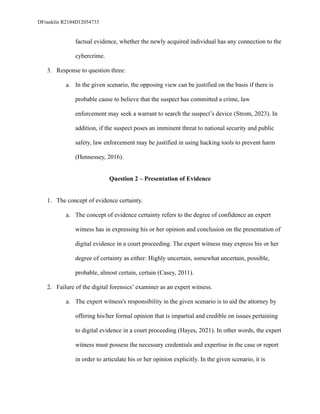DFranklin R2104D12054733
factual evidence, whether the newly acquired individual has any connection to the
cybercrime.
3. Response to question three:
a. In the given scenario, the opposing view can be justified on the basis if there is
probable cause to believe that the suspect has committed a crime, law
enforcement may seek a warrant to search the suspect’s device (Strom, 2023). In
addition, if the suspect poses an imminent threat to national security and public
safety, law enforcement may be justified in using hacking tools to prevent harm
(Hennessey, 2016).
Question 2 – Presentation of Evidence
1. The concept of evidence certainty.
a. The concept of evidence certainty refers to the degree of confidence an expert
witness has in expressing his or her opinion and conclusion on the presentation of
digital evidence in a court proceeding. The expert witness may express his or her
degree of certainty as either: Highly uncertain, somewhat uncertain, possible,
probable, almost certain, certain (Casey, 2011).
2. Failure of the digital forensics’ examiner as an expert witness.
a. The expert witness's responsibility in the given scenario is to aid the attorney by
offering his/her formal opinion that is impartial and credible on issues pertaining
to digital evidence in a court proceeding (Hayes, 2021). In other words, the expert
witness must possess the necessary credentials and expertise in the case or report
in order to articulate his or her opinion explicitly. In the given scenario, it is
 