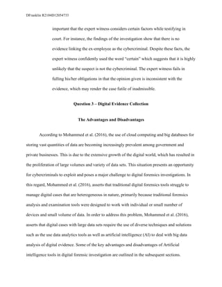 DFranklin R2104D12054733
important that the expert witness considers certain factors while testifying in
court. For instance, the findings of the investigation show that there is no
evidence linking the ex-employee as the cybercriminal. Despite these facts, the
expert witness confidently used the word “certain” which suggests that it is highly
unlikely that the suspect is not the cybercriminal. The expert witness fails in
fulling his/her obligations in that the opinion given is inconsistent with the
evidence, which may render the case futile of inadmissible.
Question 3 – Digital Evidence Collection
The Advantages and Disadvantages
According to Mohammed et al. (2016), the use of cloud computing and big databases for
storing vast quantities of data are becoming increasingly prevalent among government and
private businesses. This is due to the extensive growth of the digital world, which has resulted in
the proliferation of large volumes and variety of data sets. This situation presents an opportunity
for cybercriminals to exploit and poses a major challenge to digital forensics investigations. In
this regard, Mohammed et al. (2016), asserts that traditional digital forensics tools struggle to
manage digital cases that are heterogeneous in nature, primarily because traditional forensics
analysis and examination tools were designed to work with individual or small number of
devices and small volume of data. In order to address this problem, Mohammed et al. (2016),
asserts that digital cases with large data sets require the use of diverse techniques and solutions
such as the use data analytics tools as well as artificial intelligence (AI) to deal with big data
analysis of digital evidence. Some of the key advantages and disadvantages of Artificial
intelligence tools in digital forensic investigation are outlined in the subsequent sections.
 