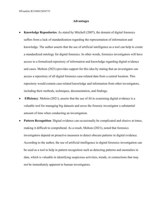 DFranklin R2104D12054733
Advantages
• Knowledge Repositories: As stated by Mitchell (2007), the domain of digital forensics
suffers from a lack of standardization regarding the representation of information and
knowledge. The author asserts that the use of artificial intelligence as a tool can help to create
a standardized ontology for digital forensics. In other words, forensics investigators will have
access to a formalized repository of information and knowledge regarding digital evidence
and cases. Mohsin (2021) provides support for this idea by stating that an investigator can
access a repository of all digital forensics case-related data from a central location. This
repository would contain case-related knowledge and information from other investigators,
including their methods, techniques, documentation, and findings.
• Efficiency: Mohsin (2021), asserts that the use of AI in examining digital evidence is a
valuable tool for managing big datasets and saves the forensic investigator a substantial
amount of time when conducting an investigation.
• Pattern Recognition: Digital evidence can occasionally be complicated and elusive at times,
making it difficult to comprehend. As a result, Mohsin (2021), noted that forensics
investigators depend on proactive measures to detect obscure patterns in digital evidence.
According to the author, the use of artificial intelligence in digital forensics investigation can
be used as a tool to help in pattern recognition such as detecting patterns and anomalies in
data, which is valuable in identifying suspicious activities, trends, or connections that may
not be immediately apparent to human investigators.
 