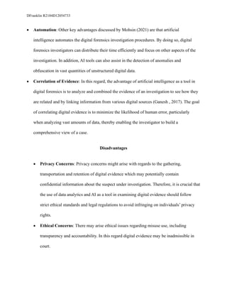 DFranklin R2104D12054733
• Automation: Other key advantages discussed by Mohsin (2021) are that artificial
intelligence automates the digital forensics investigation procedures. By doing so, digital
forensics investigators can distribute their time efficiently and focus on other aspects of the
investigation. In addition, AI tools can also assist in the detection of anomalies and
obfuscation in vast quantities of unstructured digital data.
• Correlation of Evidence: In this regard, the advantage of artificial intelligence as a tool in
digital forensics is to analyze and combined the evidence of an investigation to see how they
are related and by linking information from various digital sources (Ganesh , 2017). The goal
of correlating digital evidence is to minimize the likelihood of human error, particularly
when analyzing vast amounts of data, thereby enabling the investigator to build a
comprehensive view of a case.
Disadvantages
• Privacy Concerns: Privacy concerns might arise with regards to the gathering,
transportation and retention of digital evidence which may potentially contain
confidential information about the suspect under investigation. Therefore, it is crucial that
the use of data analytics and AI as a tool in examining digital evidence should follow
strict ethical standards and legal regulations to avoid infringing on individuals’ privacy
rights.
• Ethical Concerns: There may arise ethical issues regarding misuse use, including
transparency and accountability. In this regard digital evidence may be inadmissible in
court.
 